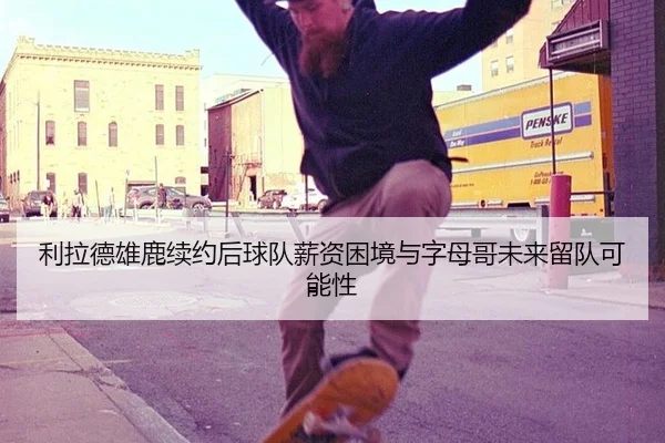利拉德雄鹿续约后球队薪资困境与字母哥未来留队可能性