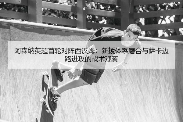 阿森纳英超首轮对阵西汉姆：新援体系磨合与萨卡边路进攻的战术观察