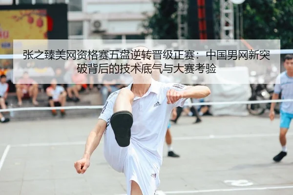 张之臻美网资格赛五盘逆转晋级正赛：中国男网新突破背后的技术底气与大赛考验